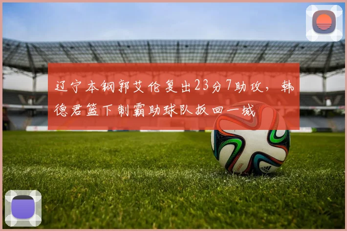 辽宁本钢郭艾伦复出23分7助攻,韩德君篮下制霸助球队扳回一城