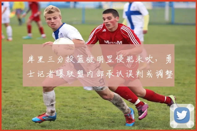 库里三分投篮被明显侵犯未吹，勇士记者曝联盟内部承认误判或调整裁判组