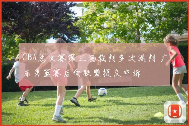 CBA总决赛第三场裁判多次漏判 广东男篮赛后向联盟提交申诉