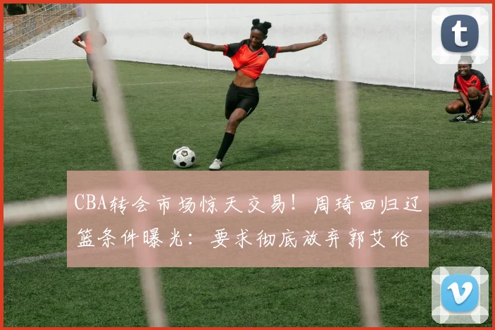 CBA转会市场惊天交易!周琦回归辽篮条件曝光:要求彻底放弃郭艾伦
