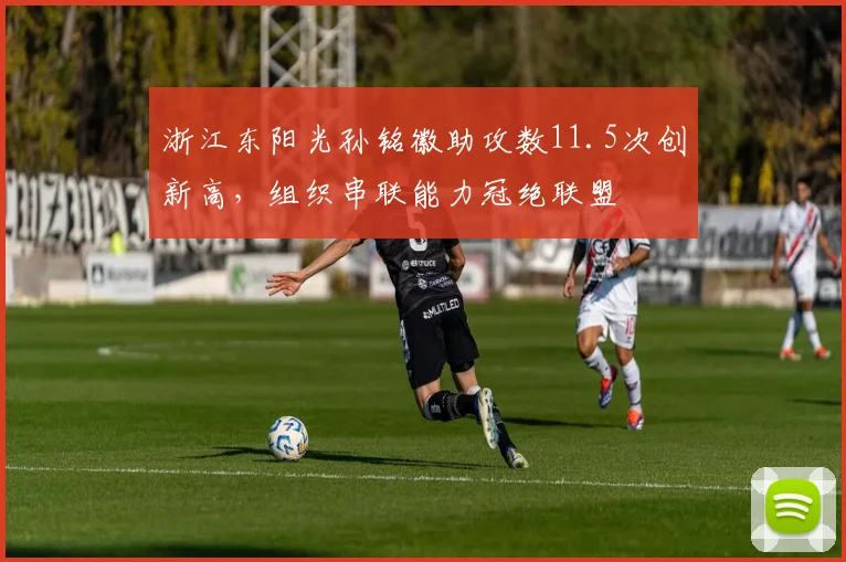 浙江东阳光孙铭徽助攻数11.5次创新高，组织串联能力冠绝联盟