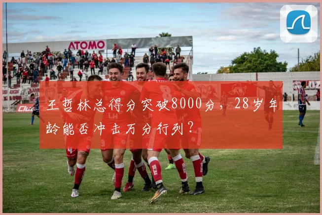 王哲林总得分突破8000分,28岁年龄能否冲击万分行列?