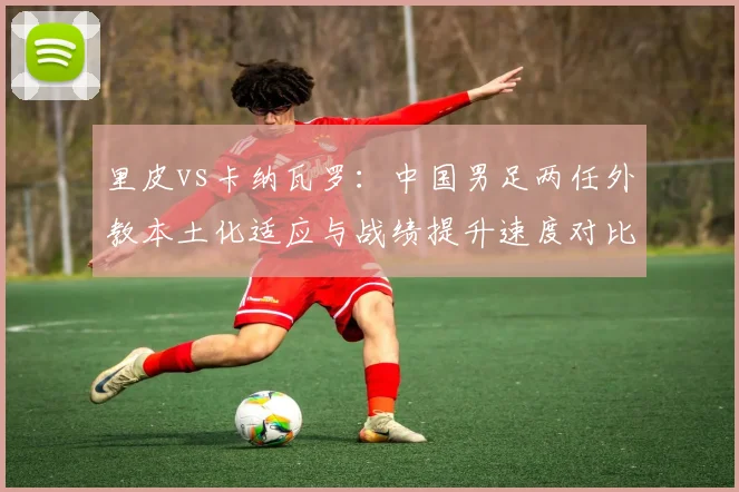 里皮vs卡纳瓦罗：中国男足两任外教本土化适应与战绩提升速度对比
